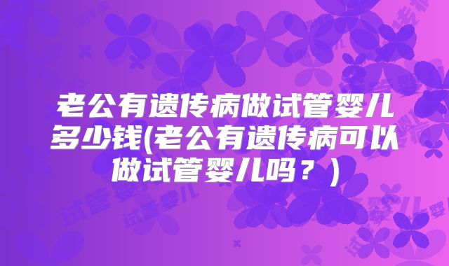老公有遗传病做试管婴儿多少钱(老公有遗传病可以做试管婴儿吗？)