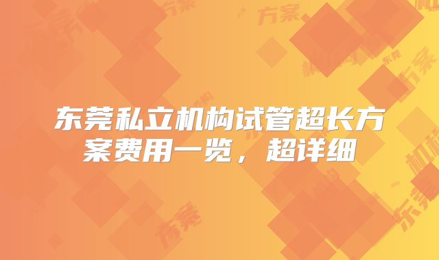 东莞私立机构试管超长方案费用一览,超详细