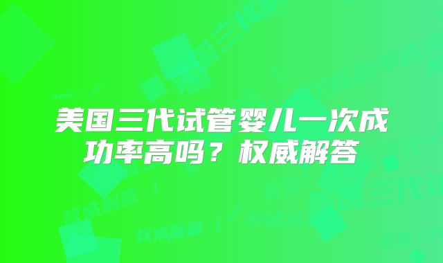 美国三代试管婴儿一次成功率高吗?权威解答