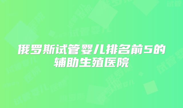 俄罗斯试管婴儿排名前5的辅助生殖医院