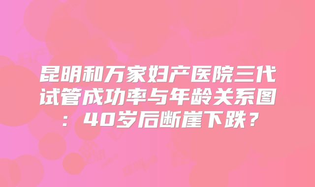 昆明和万家妇产医院三代试管成功率与年龄关系图：40岁后断崖下跌？
