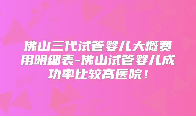 佛山三代试管婴儿大概费用明细表-佛山试管婴儿成功率比较高医院！