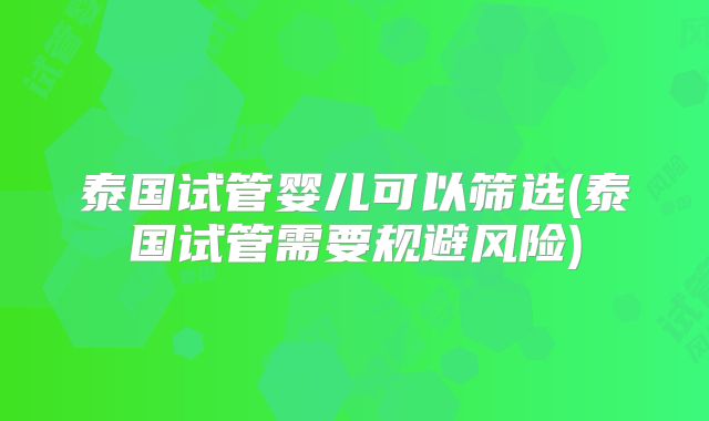 泰国试管婴儿可以筛选(泰国试管需要规避风险)