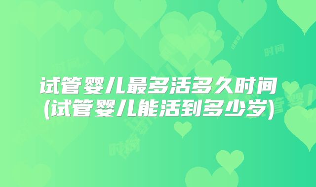 试管婴儿最多活多久时间(试管婴儿能活到多少岁)