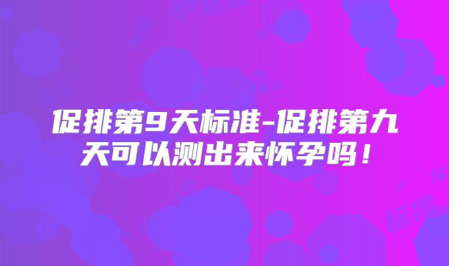 促排第9天标准-促排第九天可以测出来怀孕吗！