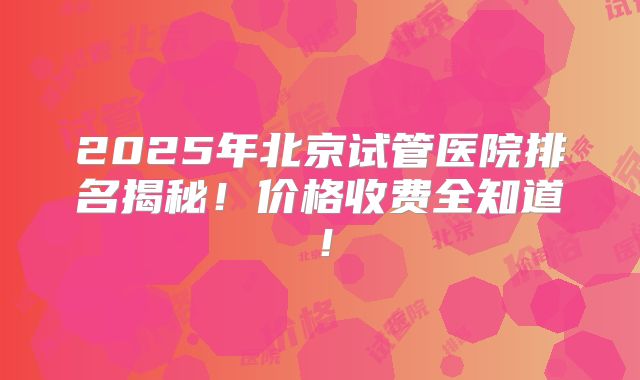 2025年北京试管医院排名揭秘！价格收费全知道！