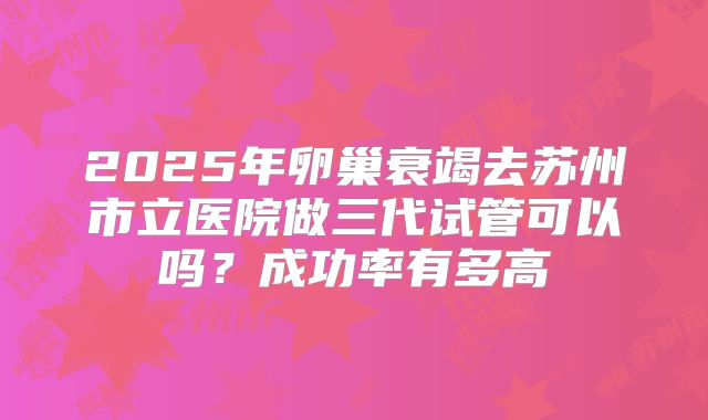 2025年卵巢衰竭去苏州市立医院做三代试管可以吗？成功率有多高
