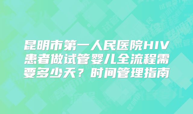 昆明市第一人民医院HIV患者做试管婴儿全流程需要多少天？时间管理指南