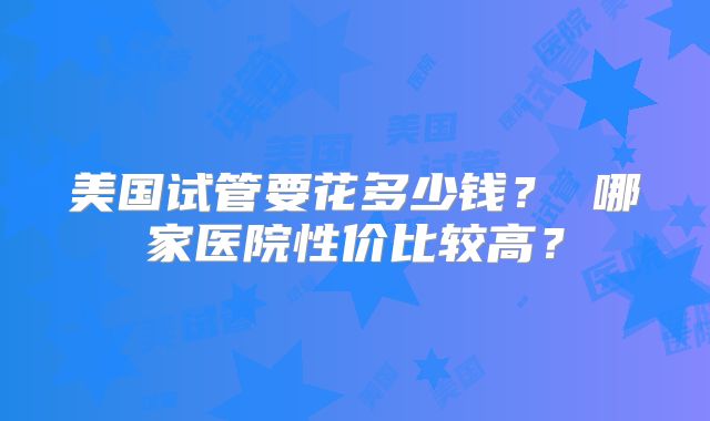 美国试管要花多少钱？ 哪家医院性价比较高？