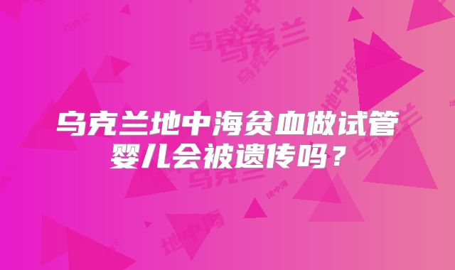 乌克兰地中海贫血做试管婴儿会被遗传吗？
