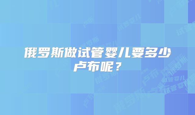 俄罗斯做试管婴儿要多少卢布呢？