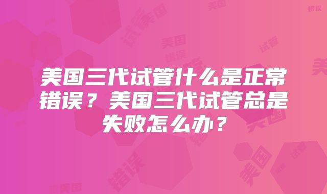 美国三代试管什么是正常错误？美国三代试管总是失败怎么办？