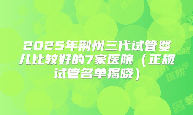 2025年荆州三代试管婴儿比较好的7家医院（正规试管名单揭晓）