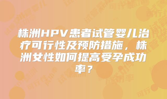 株洲HPV患者试管婴儿治疗可行性及预防措施，株洲女性如何提高受孕成功率？