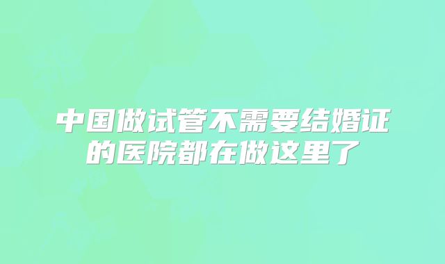 中国做试管不需要结婚证的医院都在做这里了