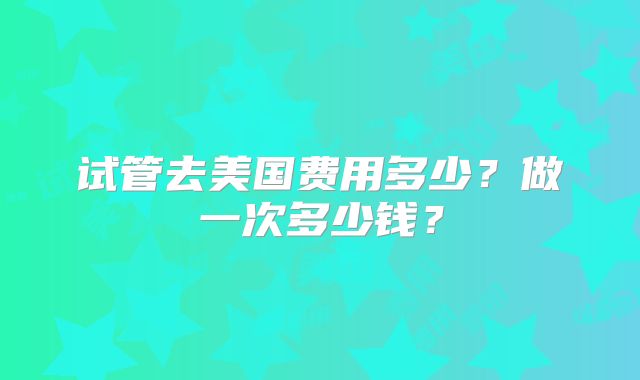 试管去美国费用多少？做一次多少钱？