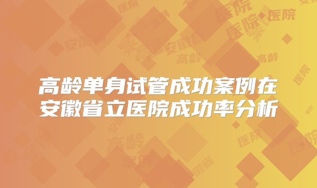 高龄单身试管成功案例在安徽省立医院成功率分析
