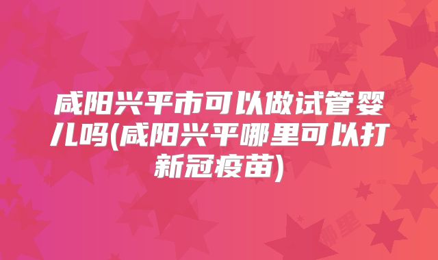 咸阳兴平市可以做试管婴儿吗(咸阳兴平哪里可以打新冠疫苗)