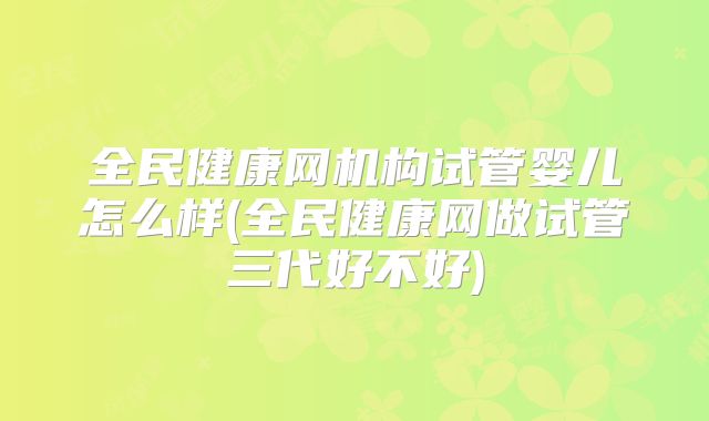 全民健康网机构试管婴儿怎么样(全民健康网做试管三代好不好)