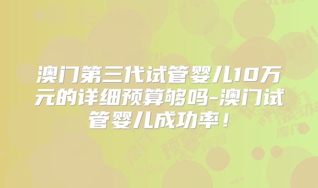 澳门第三代试管婴儿10万元的详细预算够吗-澳门试管婴儿成功率！