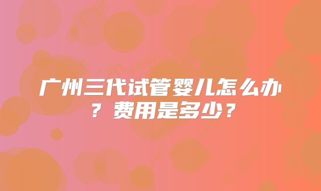 广州三代试管婴儿怎么办？费用是多少？