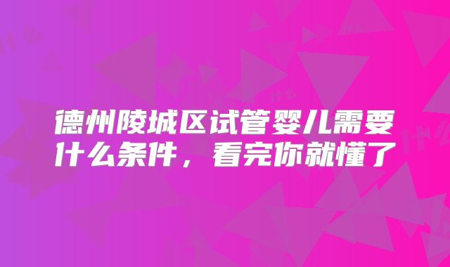 德州陵城区试管婴儿需要什么条件，看完你就懂了