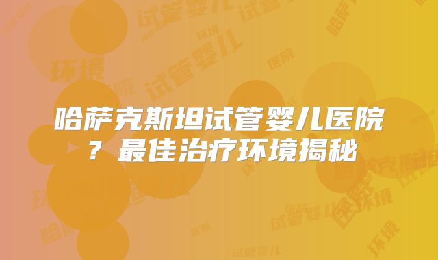 哈萨克斯坦试管婴儿医院?最佳治疗环境揭秘
