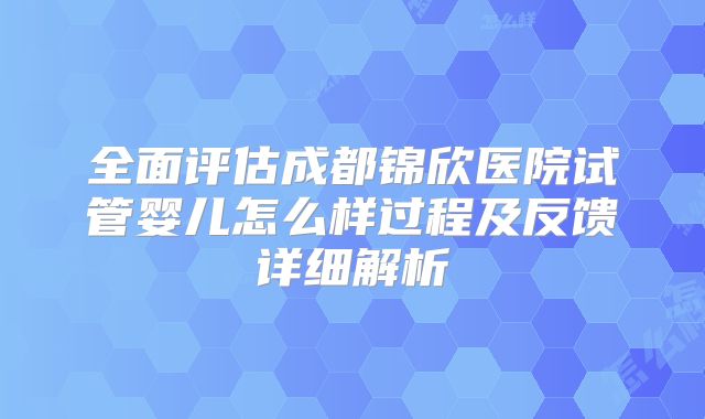 全面评估成都锦欣医院试管婴儿怎么样过程及反馈详细解析