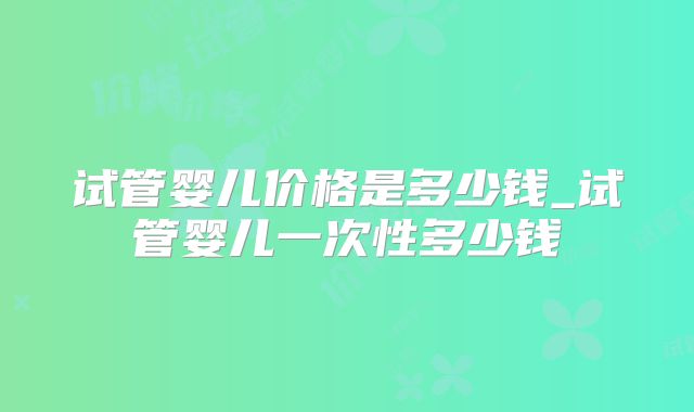 试管婴儿价格是多少钱_试管婴儿一次性多少钱
