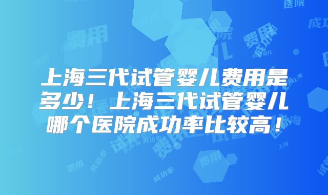 上海三代试管婴儿费用是多少！上海三代试管婴儿哪个医院成功率比较高！