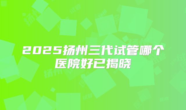 2025扬州三代试管哪个医院好已揭晓