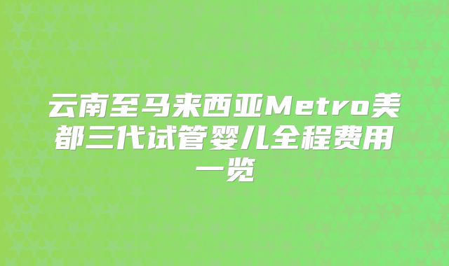 云南至马来西亚Metro美都三代试管婴儿全程费用一览