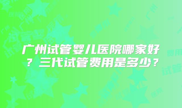 广州试管婴儿医院哪家好？三代试管费用是多少？