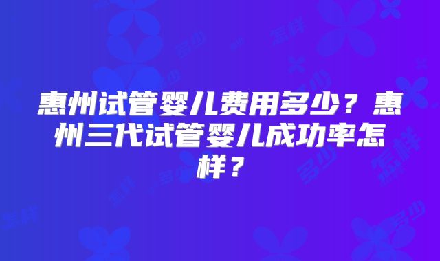 惠州试管婴儿费用多少？惠州三代试管婴儿成功率怎样？