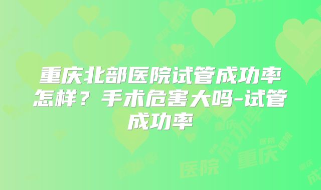 重庆北部医院试管成功率怎样？手术危害大吗-试管成功率
