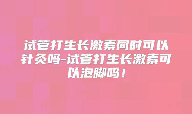 试管打生长激素同时可以针灸吗-试管打生长激素可以泡脚吗！