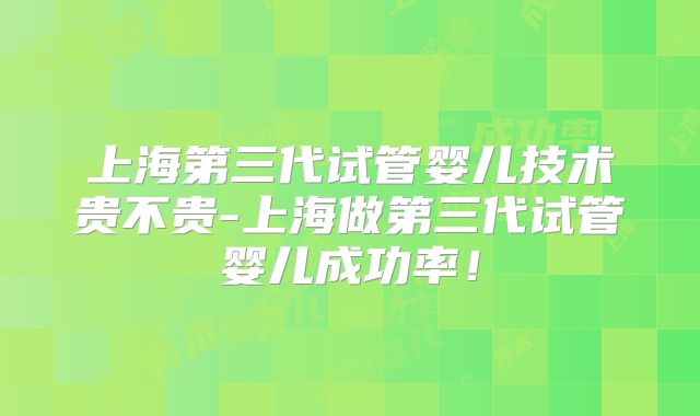 上海第三代试管婴儿技术贵不贵-上海做第三代试管婴儿成功率！