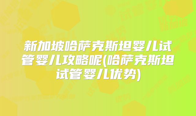 新加坡哈萨克斯坦婴儿试管婴儿攻略呢(哈萨克斯坦试管婴儿优势)