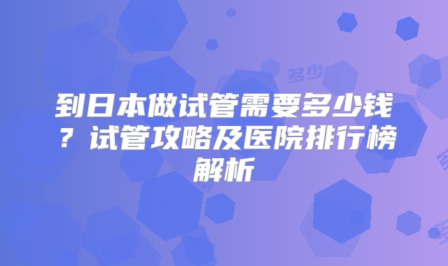 到日本做试管需要多少钱？试管攻略及医院排行榜解析