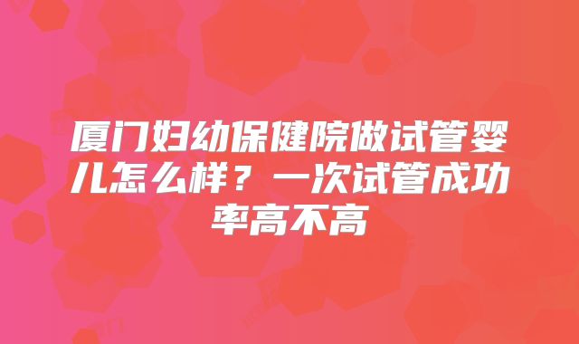 厦门妇幼保健院做试管婴儿怎么样?一次试管成功率高不高