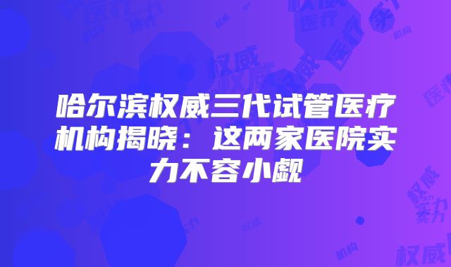 哈尔滨权威三代试管医疗机构揭晓：这两家医院实力不容小觑