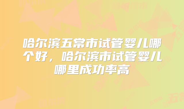 哈尔滨五常市试管婴儿哪个好，哈尔滨市试管婴儿哪里成功率高