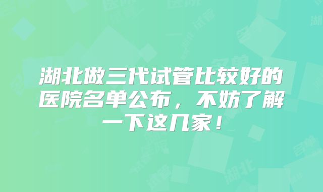 湖北做三代试管比较好的医院名单公布，不妨了解一下这几家！