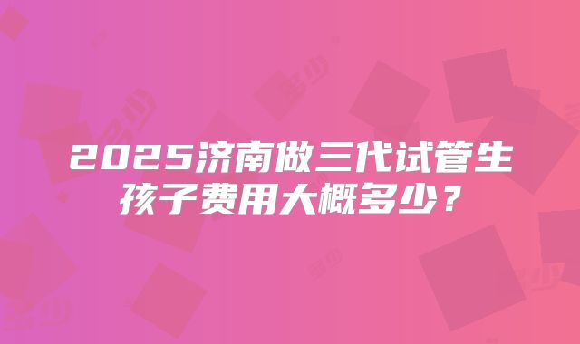 2025济南做三代试管生孩子费用大概多少？