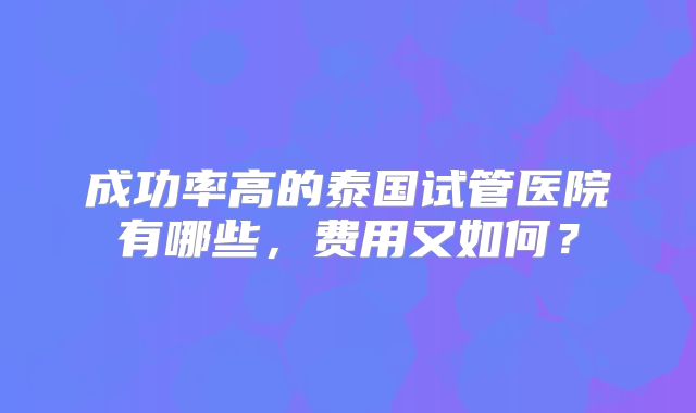 成功率高的泰国试管医院有哪些，费用又如何？