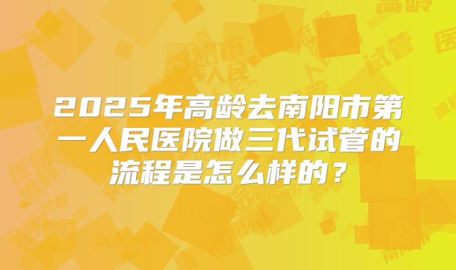 2025年高龄去南阳市第一人民医院做三代试管的流程是怎么样的?