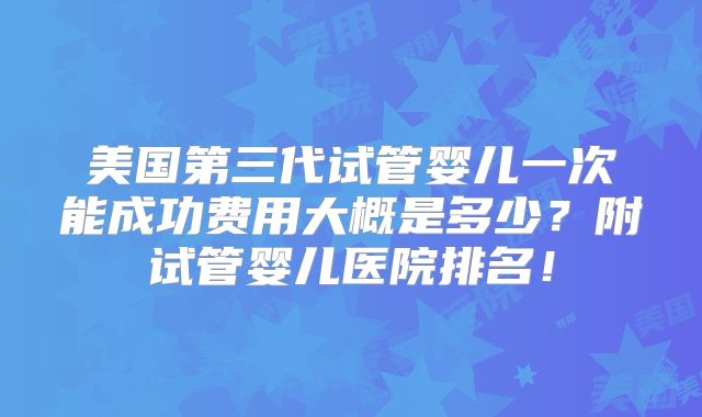 美国第三代试管婴儿一次能成功费用大概是多少?附试管婴儿医院排名!