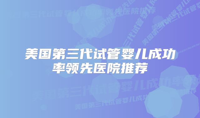 美国第三代试管婴儿成功率领先医院推荐