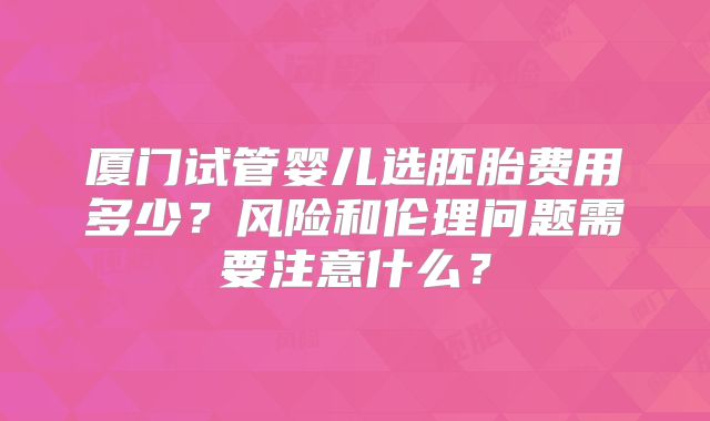 厦门试管婴儿选胚胎费用多少?风险和伦理问题需要注意什么?