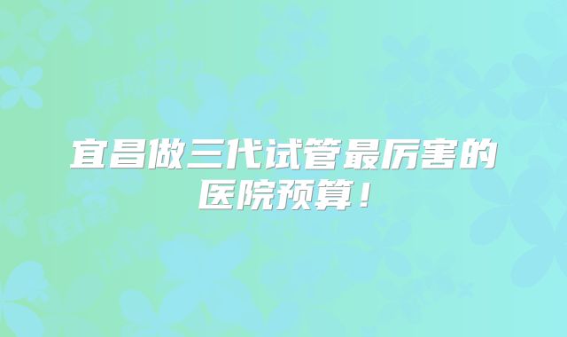 宜昌做三代试管最厉害的医院预算！